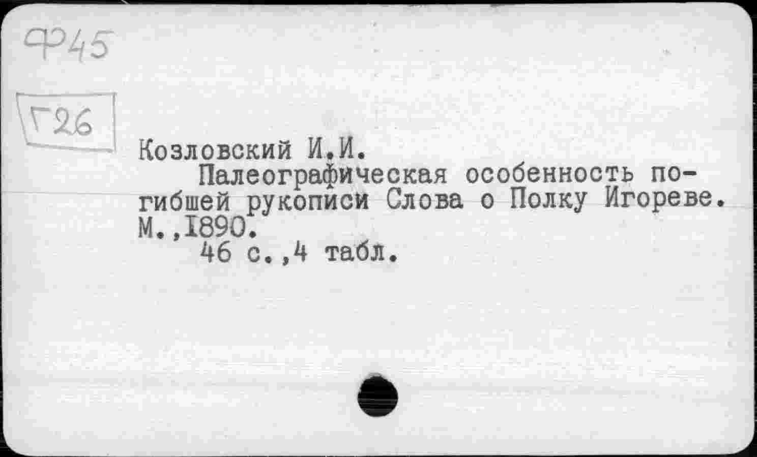 ﻿I
Козловский И.И.
Палеографическая особенность погибшей рукописи Слова о Полку Игореве. М.,1890.
46 с.,4 табл.